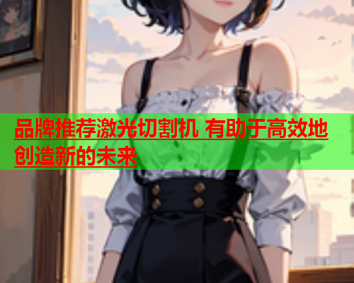 品牌推荐激光切割机 有助于高效地创造新的未来