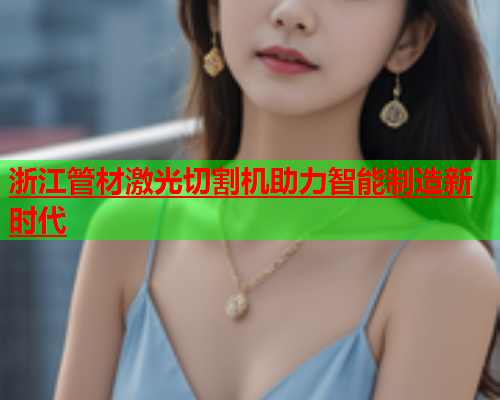 浙江管材激光切割机助力智能制造新时代(图2)