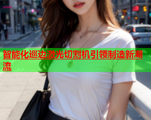 智能化巡边激光切割机引领制造新潮流(图1)