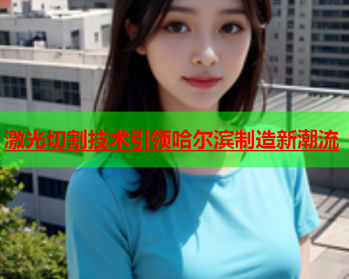 激光切割技术引领哈尔滨制造新潮流(图2)